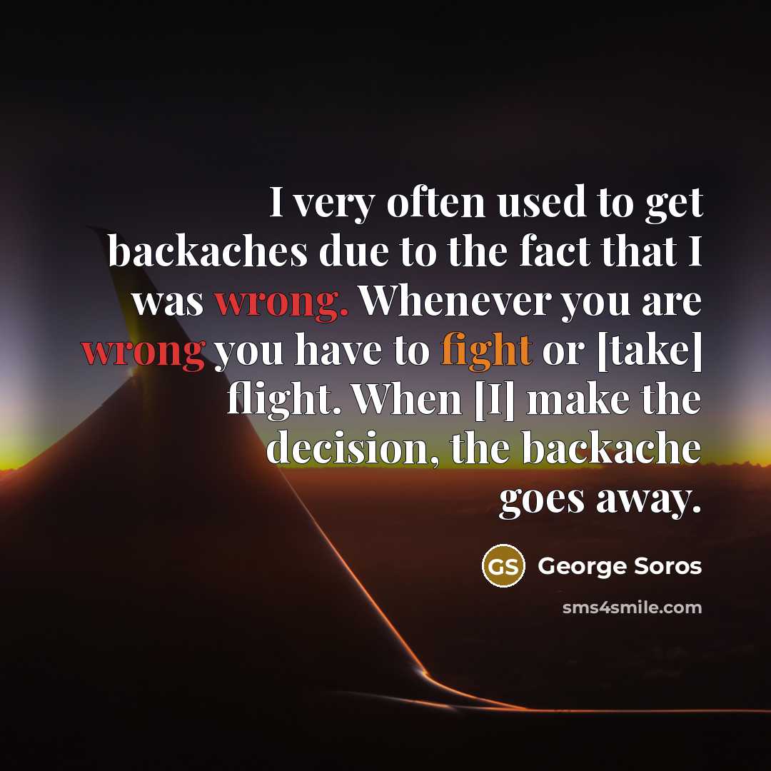 “I very often used to get backaches due to the fact that I was wrong. Whenever you are wrong you have to fight or [take] flight. When [I] make the decision, the backache goes away.” quote by George Soros