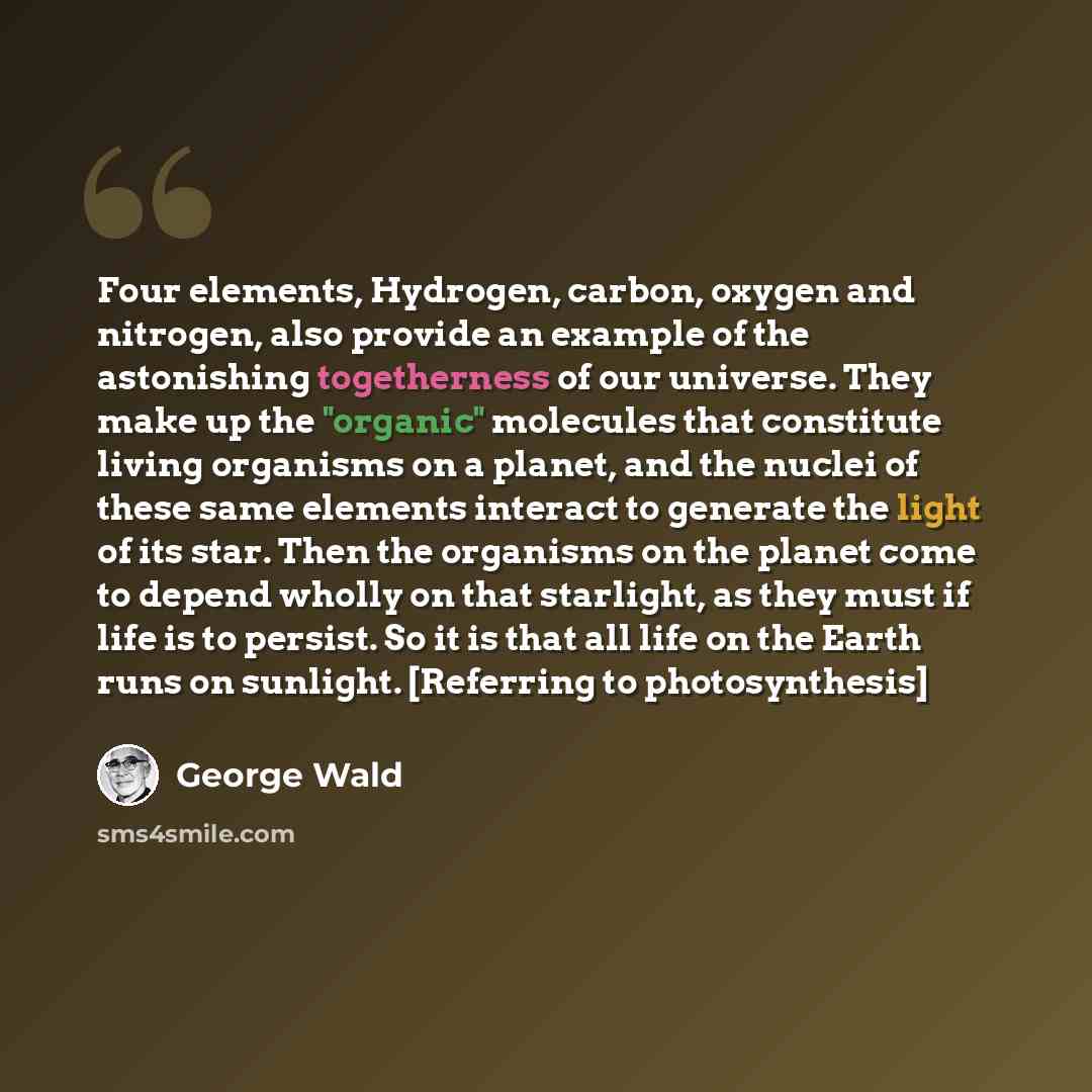 “Four elements, Hydrogen, carbon, oxygen and nitrogen, also provide an example of the astonishing togetherness of our universe. They make up the "organic" molecules that constitute living organisms on a planet, and the nuclei of these same elements interact to generate the light of its star. Then…” quote by George Wald