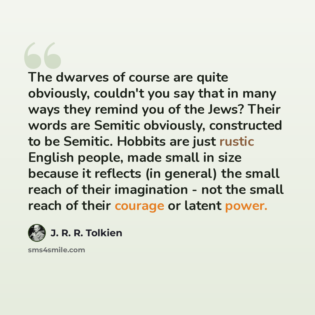 “The dwarves of course are quite obviously, couldn't you say that in many ways they remind you of the Jews? Their words are Semitic obviously, constructed to be Semitic. Hobbits are just rustic English people, made small in size because it reflects (in general) the small reach of their imagination…” quote by J. R. R. Tolkien