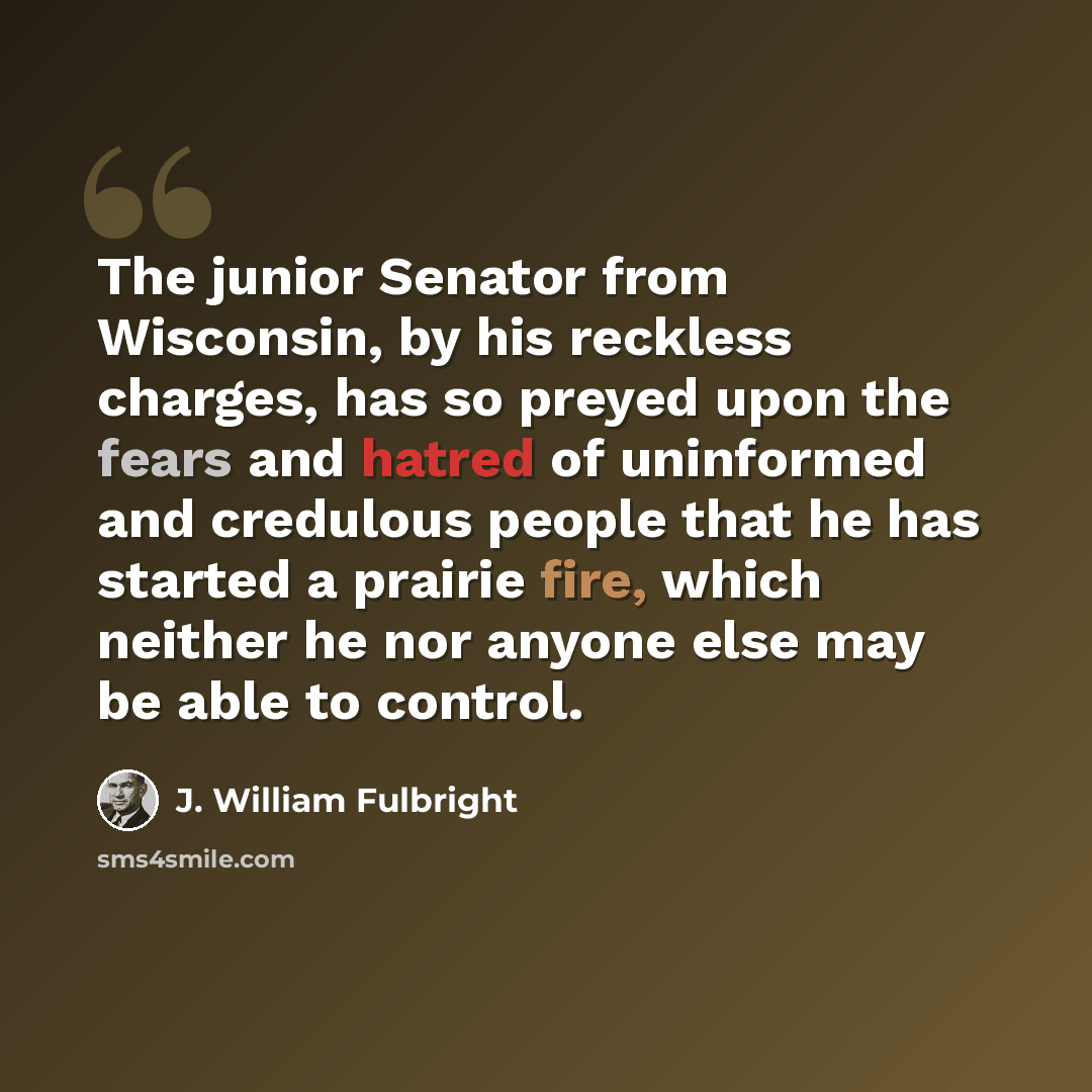 “The junior Senator from Wisconsin, by his reckless charges, has so preyed upon the fears and hatred of uninformed and credulous people that he has started a prairie fire, which neither he nor anyone else may be able to control.” quote by J. William Fulbright