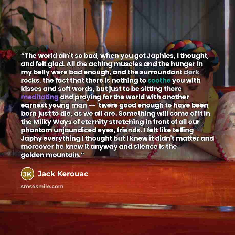 “The world ain't so bad, when you got Japhies, I thought, and felt glad. All the aching muscles and the hunger in my belly were bad enough, and the surroundant dark rocks, the fact that there is nothing to soothe you with kisses and soft words, but just to be sitting there meditating and praying…” quote by Jack Kerouac