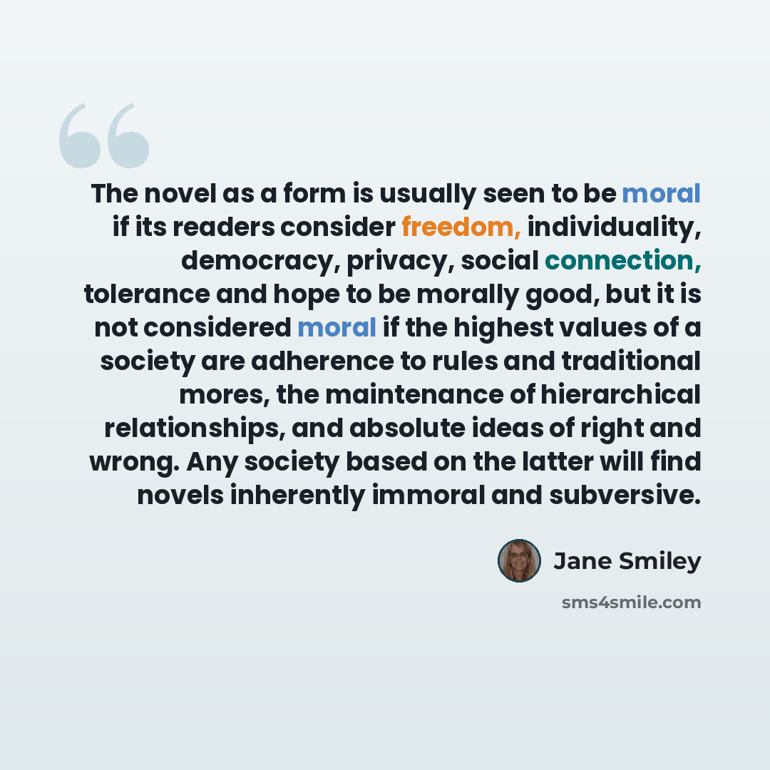 “The novel as a form is usually seen to be moral if its readers consider freedom, individuality, democracy, privacy, social connection, tolerance and hope to be morally good, but it is not considered moral if the highest values of a society are adherence to rules and traditional mores, the…” quote by Jane Smiley