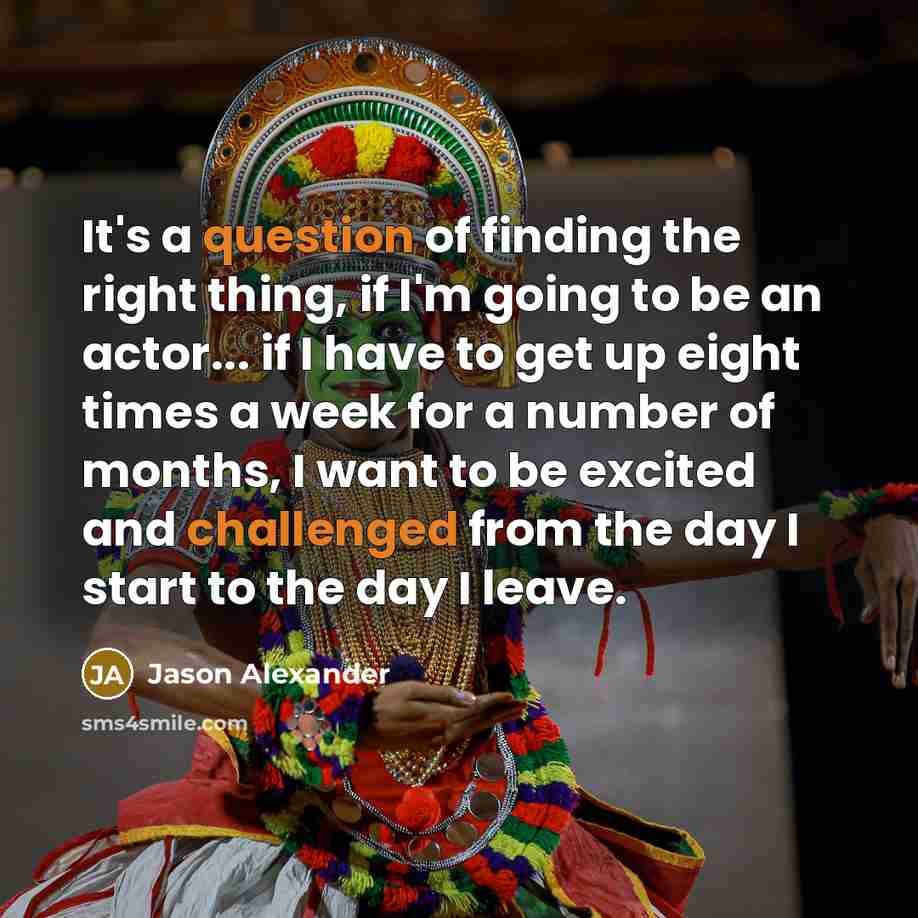 “It's a question of finding the right thing, if I'm going to be an actor... if I have to get up eight times a week for a number of months, I want to be excited and challenged from the day I start to the day I leave.” quote by Jason Alexander