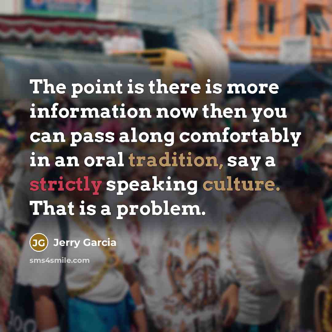 “The point is there is more information now then you can pass along comfortably in an oral tradition, say a strictly speaking culture. That is a problem.” quote by Jerry Garcia
