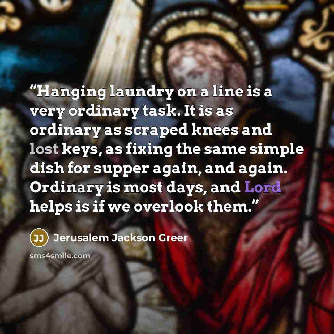 “Hanging laundry on a line is a very ordinary task. It is as ordinary as scraped knees and lost keys, as fixing the same simple dish for supper again, and again. Ordinary is most days, and Lord helps is if we overlook them.” quote by Jerusalem Jackson Greer