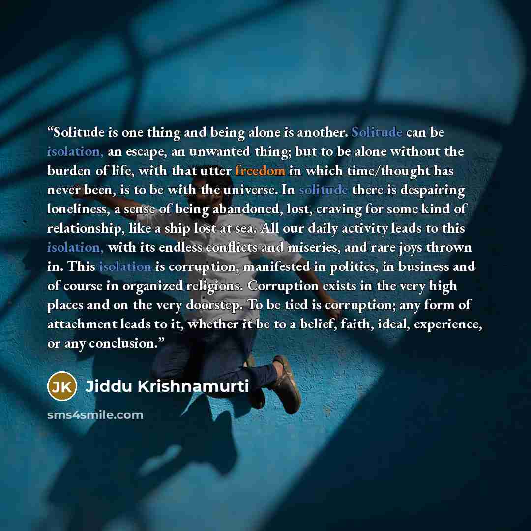 “Solitude is one thing and being alone is another. Solitude can be isolation, an escape, an unwanted thing; but to be alone without the burden of life, with that utter freedom in which time/thought has never been, is to be with the universe. In solitude there is despairing loneliness, a sense of…” quote by Jiddu Krishnamurti