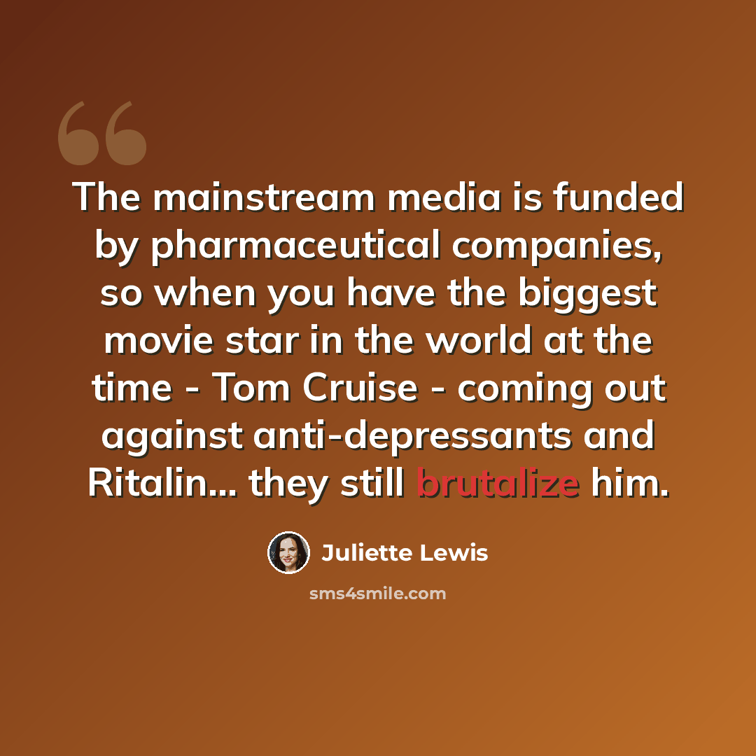 “The mainstream media is funded by pharmaceutical companies, so when you have the biggest movie star in the world at the time - Tom Cruise - coming out against anti-depressants and Ritalin... they still brutalize him.” quote by Juliette Lewis