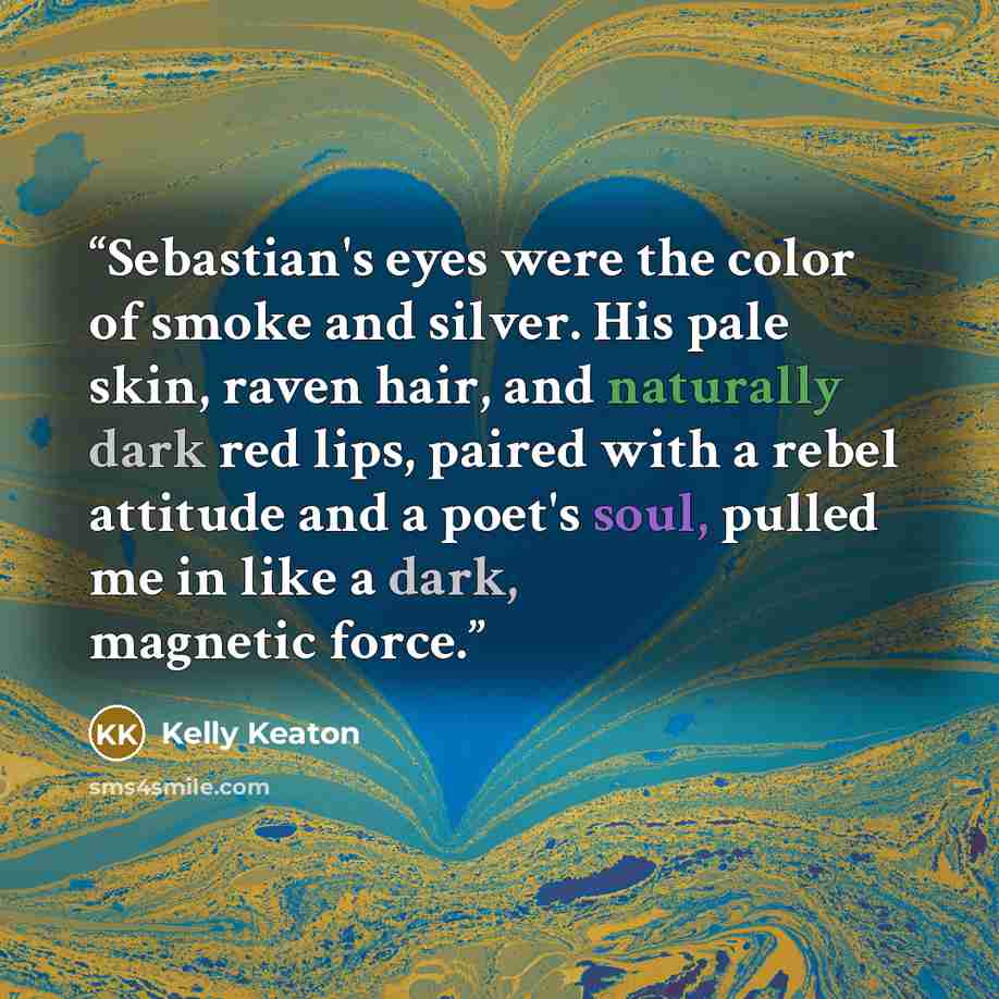 “Sebastian's eyes were the color of smoke and silver. His pale skin, raven hair, and naturally dark red lips, paired with a rebel attitude and a poet's soul, pulled me in like a dark, magnetic force.” quote by Kelly Keaton