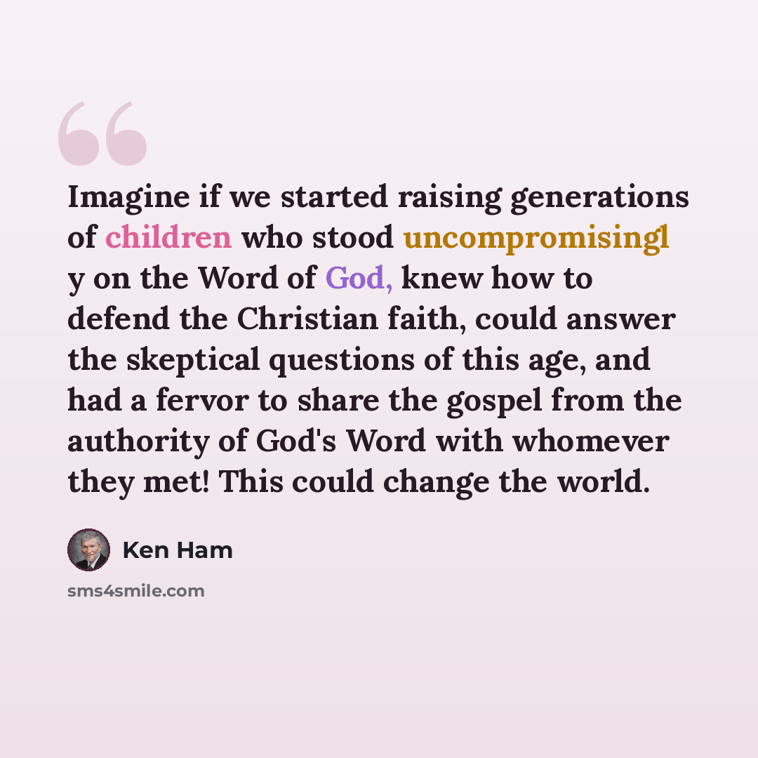 “Imagine if we started raising generations of children who stood uncompromisingl y on the Word of God, knew how to defend the Christian faith, could answer the skeptical questions of this age, and had a fervor to share the gospel from the authority of God's Word with whomever they met! This could…” quote by Ken Ham