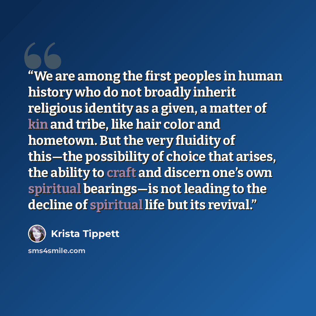 “We are among the first peoples in human history who do not broadly inherit religious identity as a given, a matter of kin and tribe, like hair color and hometown. But the very fluidity of this—the possibility of choice that arises, the ability to craft and discern one’s own spiritual bearings—is…” quote by Krista Tippett