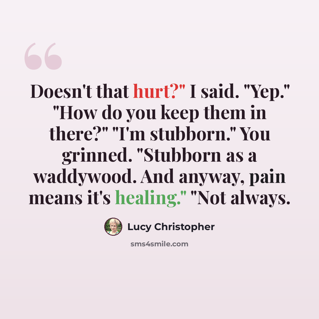 “Doesn't that hurt?" I said. "Yep." "How do you keep them in there?" "I'm stubborn." You grinned. "Stubborn as a waddywood. And anyway, pain means it's healing." "Not always.” quote by Lucy Christopher