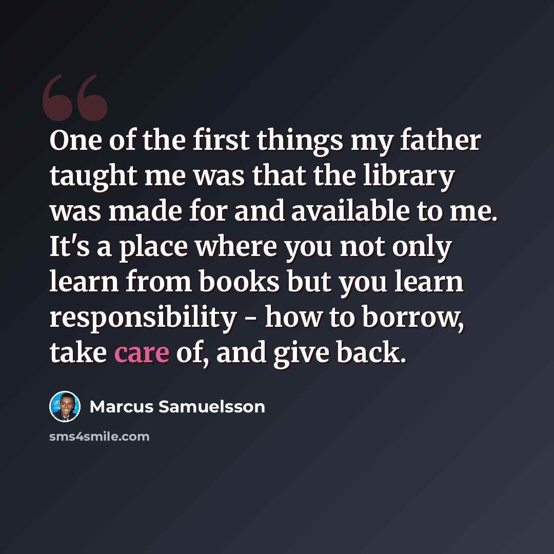 “One of the first things my father taught me was that the library was made for and available to me. It's a place where you not only learn from books but you learn responsibility - how to borrow, take care of, and give back.” quote by Marcus Samuelsson