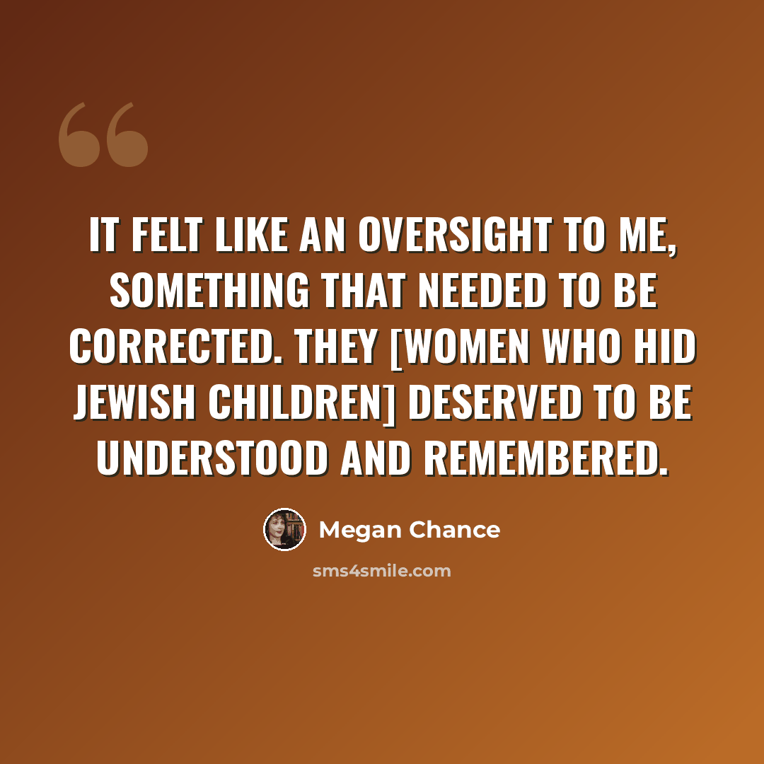 “It felt like an oversight to me, something that needed to be corrected. They [women who hid Jewish children] deserved to be understood and remembered.” quote by Megan Chance