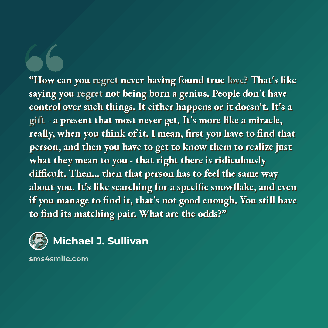 “How can you regret never having found true love? That's like saying you regret not being born a genius. People don't have control over such things. It either happens or it doesn't. It's a gift - a present that most never get. It's more like a miracle, really, when you think of it. I mean, first…” quote by Michael J. Sullivan