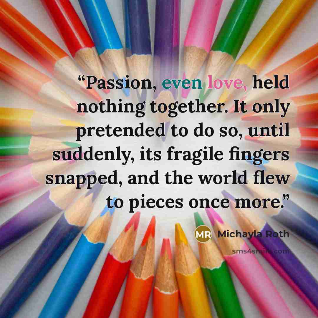 “Passion, even love, held nothing together. It only pretended to do so, until suddenly, its fragile fingers snapped, and the world flew to pieces once more.” quote by Michayla Roth