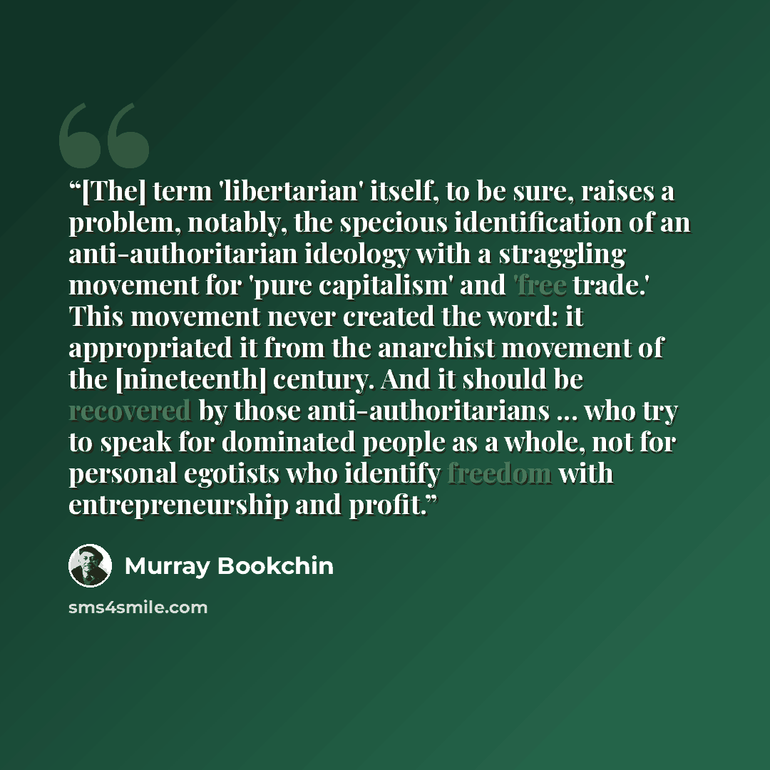 “[The] term 'libertarian' itself, to be sure, raises a problem, notably, the specious identification of an anti-authoritarian ideology with a straggling movement for 'pure capitalism' and 'free trade.' This movement never created the word: it appropriated it from the anarchist movement of the…” quote by Murray Bookchin