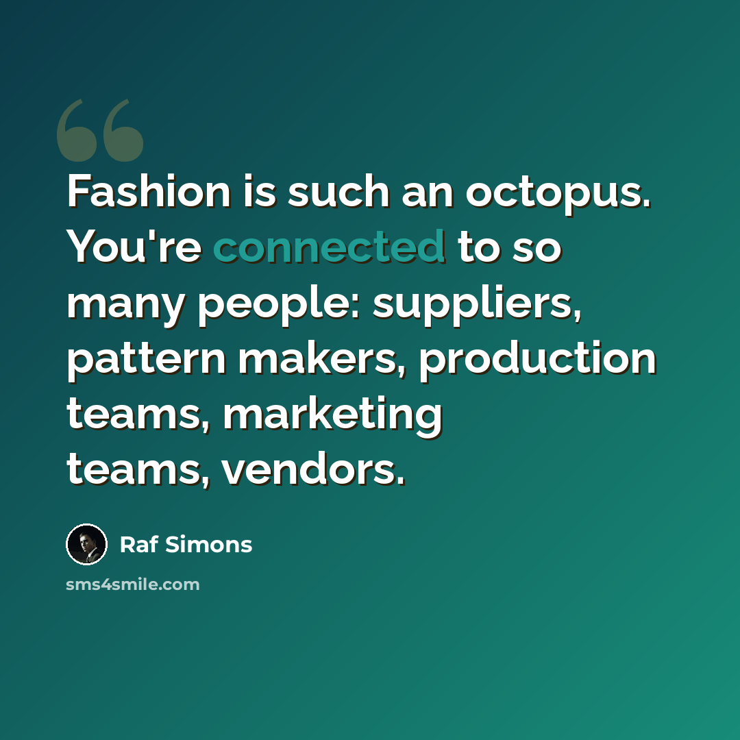 “Fashion is such an octopus. You're connected to so many people: suppliers, pattern makers, production teams, marketing teams, vendors.” quote by Raf Simons