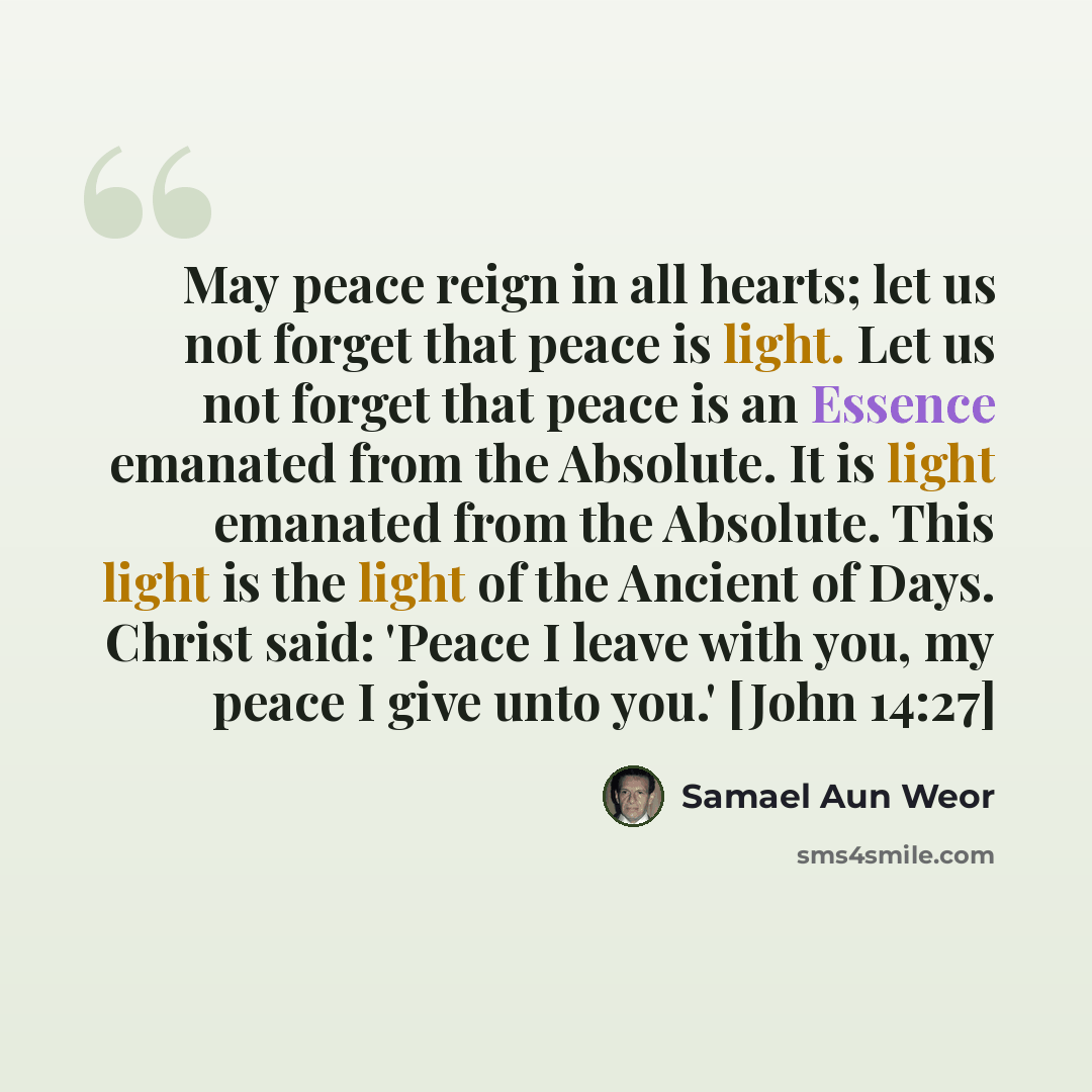 “May peace reign in all hearts; let us not forget that peace is light. Let us not forget that peace is an Essence emanated from the Absolute. It is light emanated from the Absolute. This light is the light of the Ancient of Days. Christ said: 'Peace I leave with you, my peace I give unto you.'…” quote by Samael Aun Weor