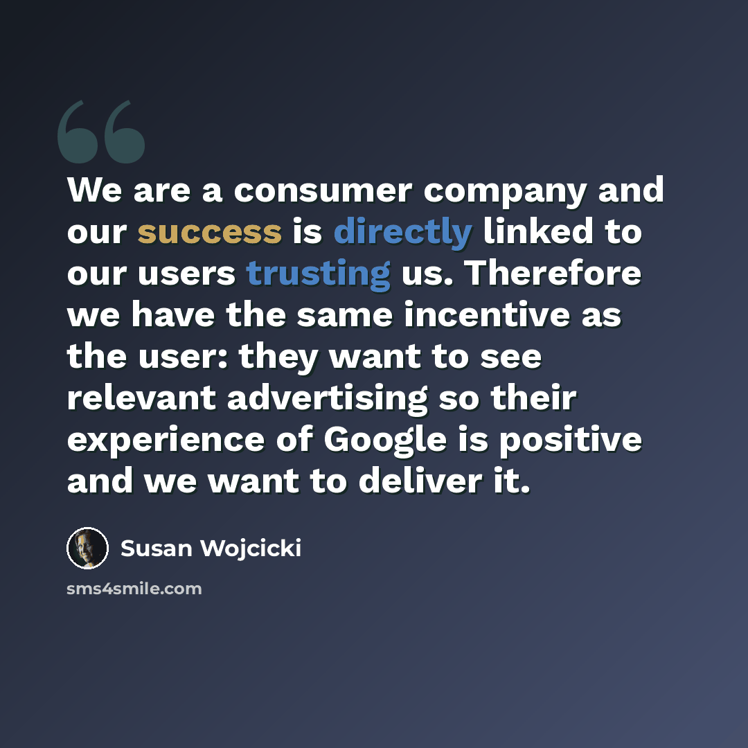 “We are a consumer company and our success is directly linked to our users trusting us. Therefore we have the same incentive as the user: they want to see relevant advertising so their experience of Google is positive and we want to deliver it.” quote by Susan Wojcicki