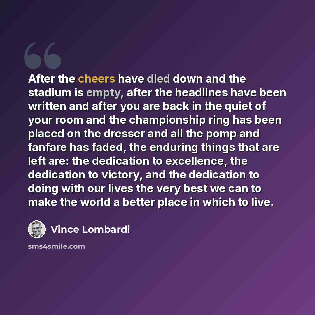 “After the cheers have died down and the stadium is empty, after the headlines have been written and after you are back in the quiet of your room and the championship ring has been placed on the dresser and all the pomp and fanfare has faded, the enduring things that are left are: the dedication to…” quote by Vince Lombardi
