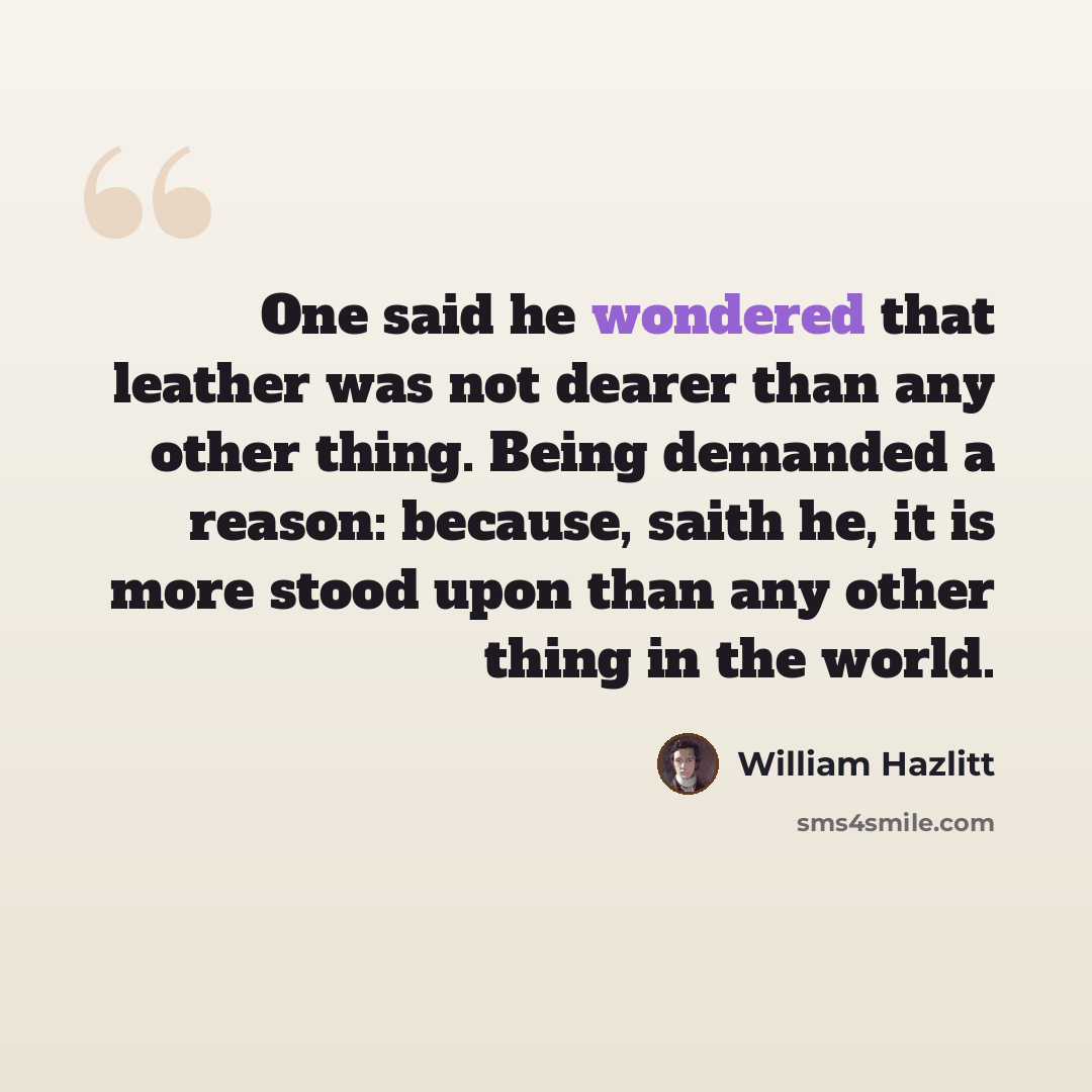 “One said he wondered that leather was not dearer than any other thing. Being demanded a reason: because, saith he, it is more stood upon than any other thing in the world.” quote by William Hazlitt