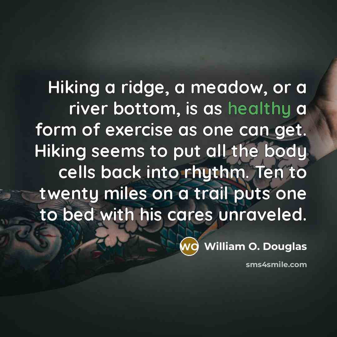“Hiking a ridge, a meadow, or a river bottom, is as healthy a form of exercise as one can get. Hiking seems to put all the body cells back into rhythm. Ten to twenty miles on a trail puts one to bed with his cares unraveled.” quote by William O. Douglas