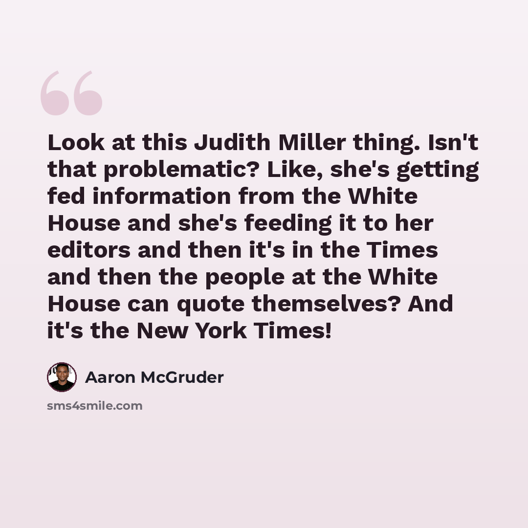 “Look at this Judith Miller thing. Isn't that problematic? Like, she's getting fed information from the White House and she's feeding it to her editors and then it's in the Times and then the people at the White House can quote themselves? And it's the New York Times!” quote by Aaron McGruder
