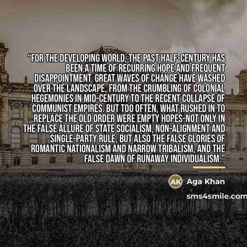 “For the developing world, the past half-century has been a time of recurring hope and frequent disappointment. Great waves of change have washed over the landscape, from the crumbling of colonial hegemonies in mid-century to the recent collapse of Communist empires. But too often, what rushed in…” quote by Aga Khan