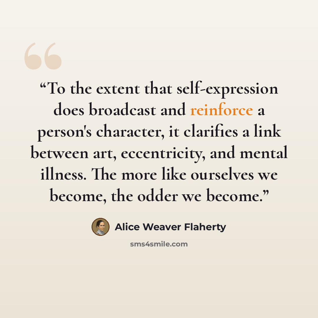“To the extent that self-expression does broadcast and reinforce a person's character, it clarifies a link between art, eccentricity, and mental illness. The more like ourselves we become, the odder we become.” quote by Alice Weaver Flaherty