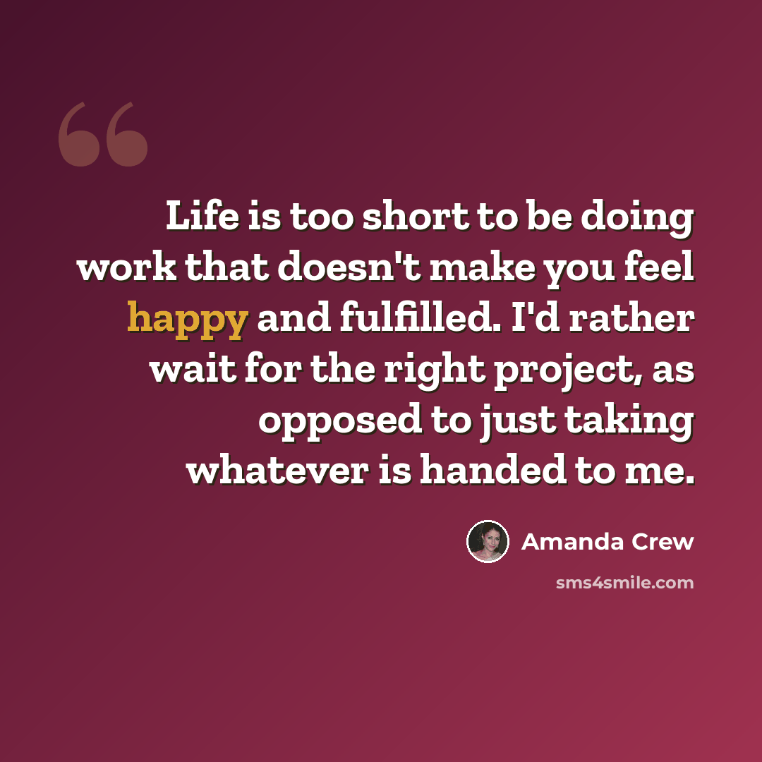 “Life is too short to be doing work that doesn't make you feel happy and fulfilled. I'd rather wait for the right project, as opposed to just taking whatever is handed to me.” quote by Amanda Crew