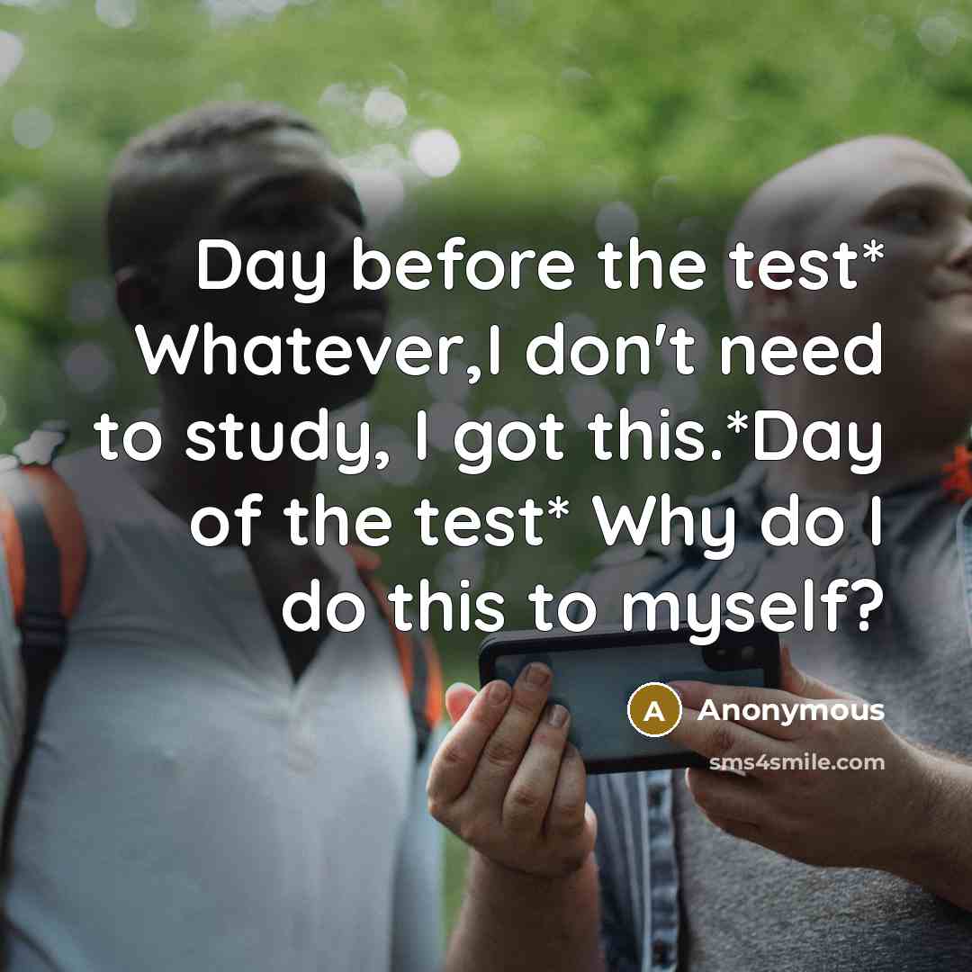 “Day before the test* Whatever,I don't need to study, I got this.*Day of the test* Why do I do this to myself?” quote by Anonymous