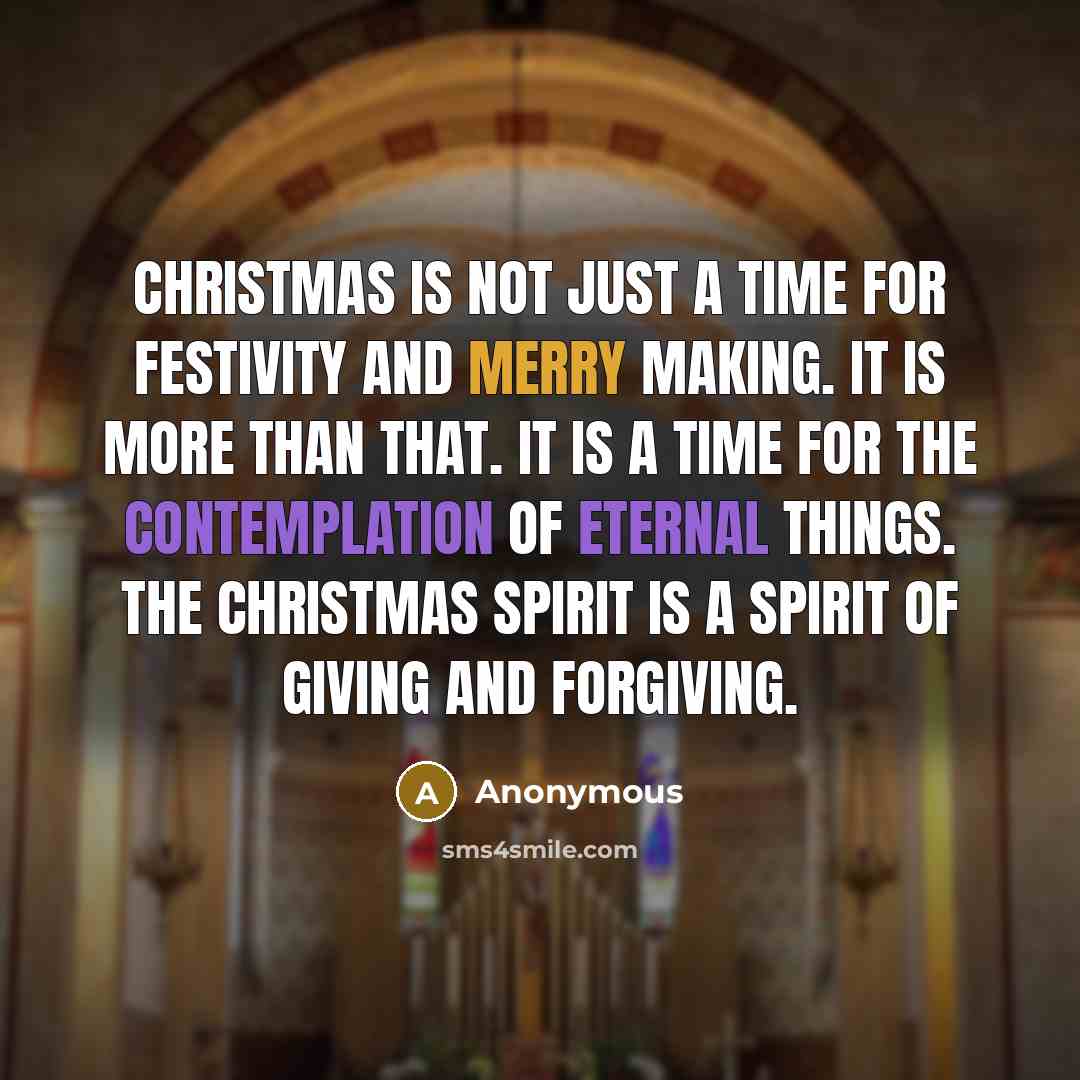 “Christmas is not just a time for festivity and merry making. It is more than that. It is a time for the contemplation of eternal things. The Christmas spirit is a spirit of giving and forgiving.” quote by Anonymous