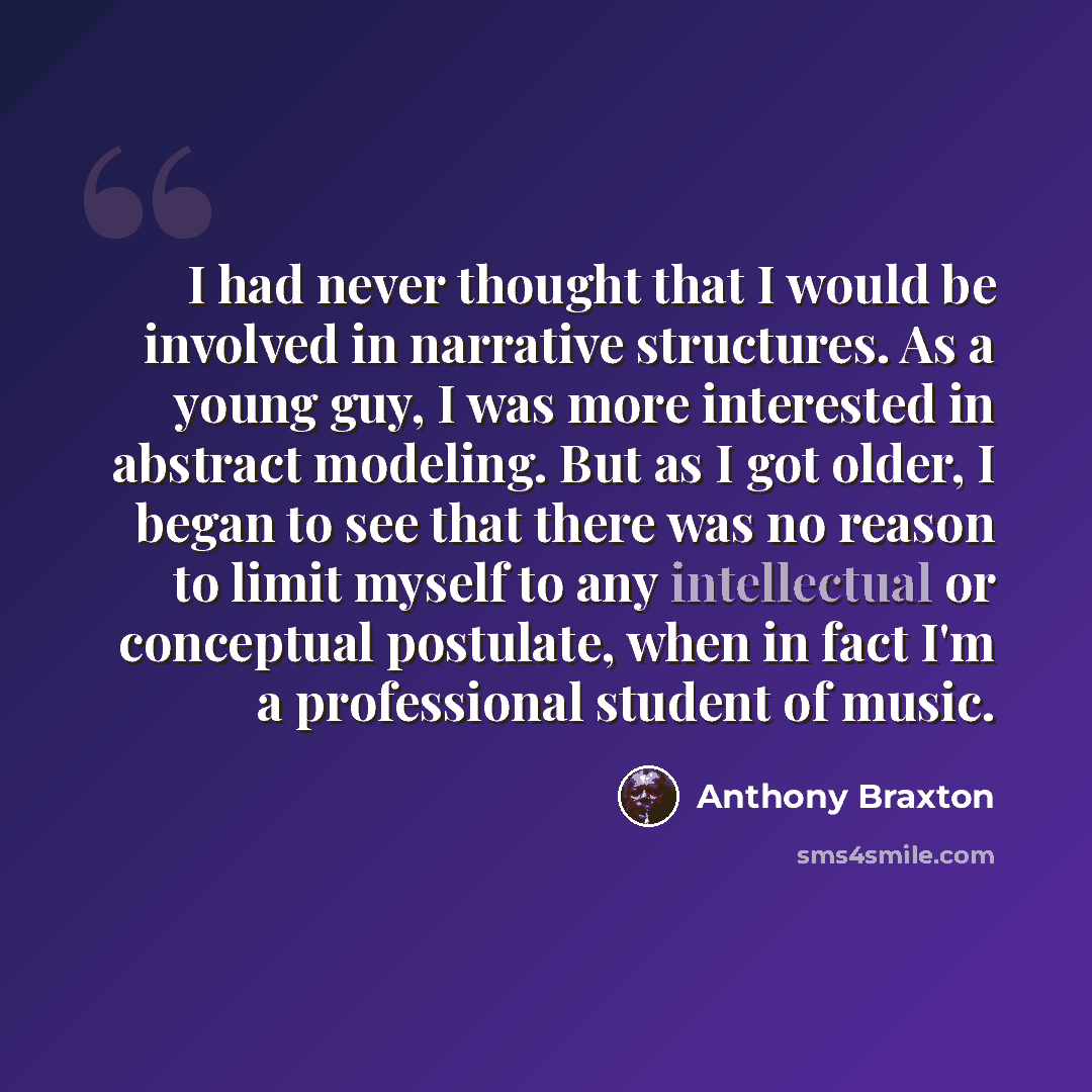“I had never thought that I would be involved in narrative structures. As a young guy, I was more interested in abstract modeling. But as I got older, I began to see that there was no reason to limit myself to any intellectual or conceptual postulate, when in fact I'm a professional student of music.” quote by Anthony Braxton