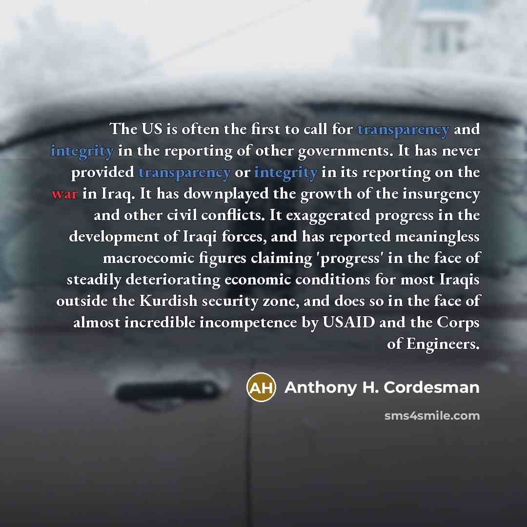 “The US is often the first to call for transparency and integrity in the reporting of other governments. It has never provided transparency or integrity in its reporting on the war in Iraq. It has downplayed the growth of the insurgency and other civil conflicts. It exaggerated progress in the…” quote by Anthony H. Cordesman