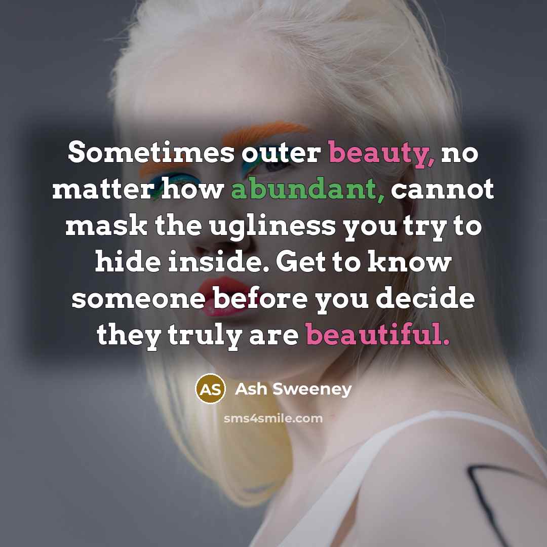 “Sometimes outer beauty, no matter how abundant, cannot mask the ugliness you try to hide inside. Get to know someone before you decide they truly are beautiful.” quote by Ash Sweeney