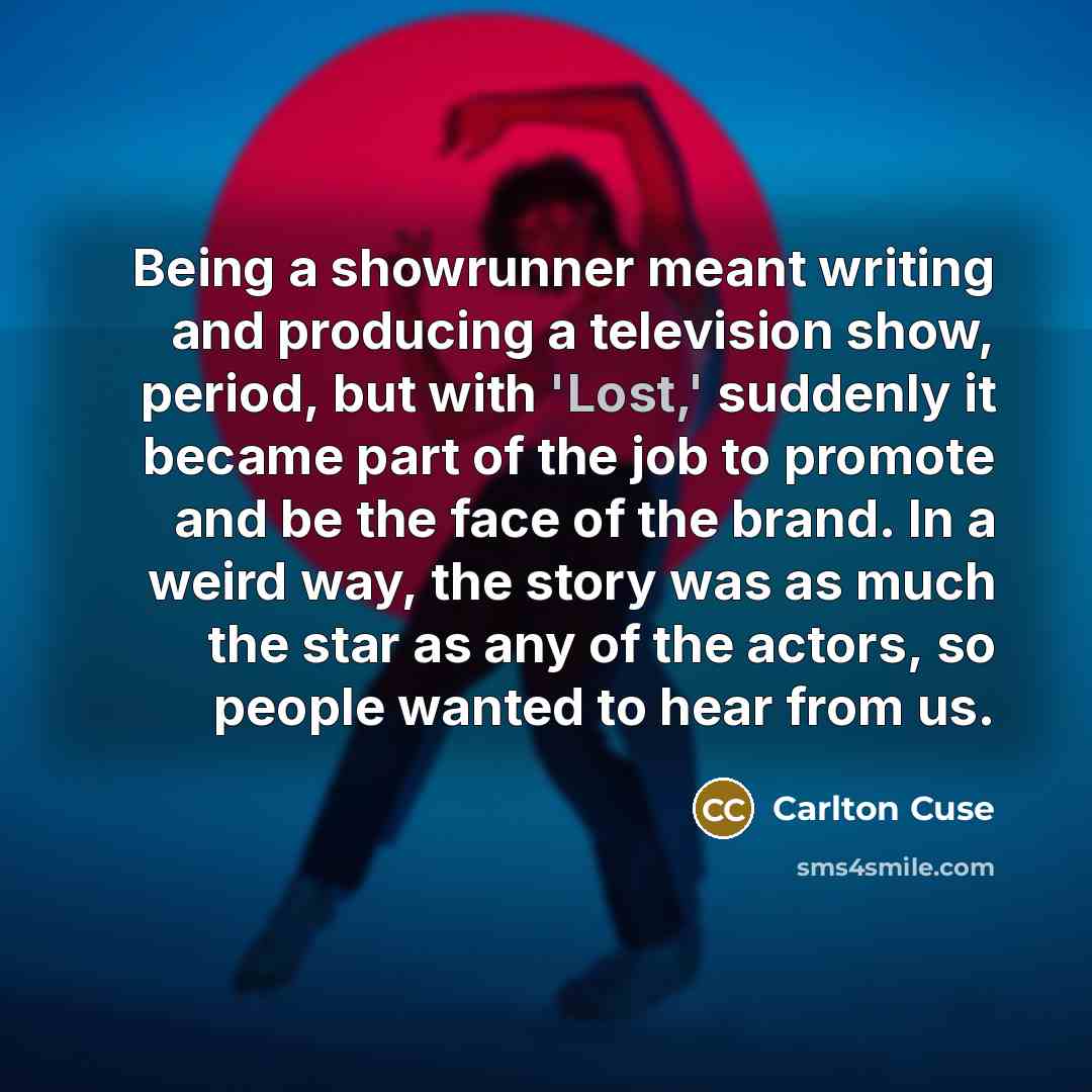 “Being a showrunner meant writing and producing a television show, period, but with 'Lost,' suddenly it became part of the job to promote and be the face of the brand. In a weird way, the story was as much the star as any of the actors, so people wanted to hear from us.” quote by Carlton Cuse