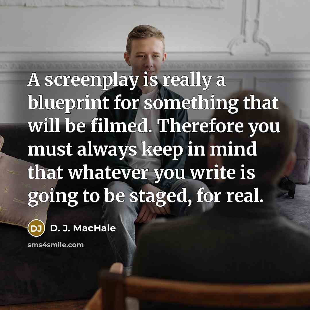 “A screenplay is really a blueprint for something that will be filmed. Therefore you must always keep in mind that whatever you write is going to be staged, for real.” quote by D. J. MacHale