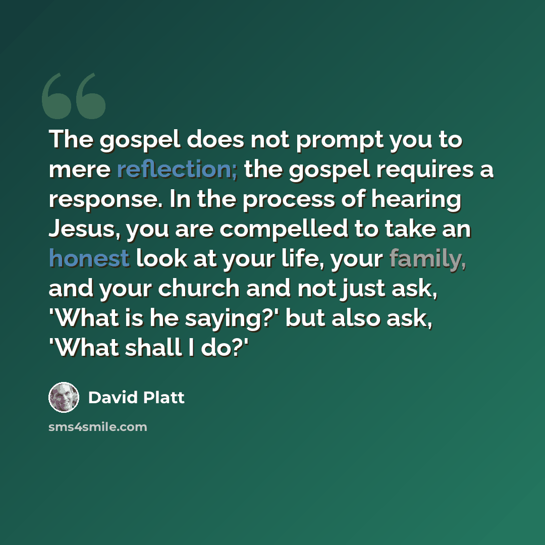 “The gospel does not prompt you to mere reflection; the gospel requires a response. In the process of hearing Jesus, you are compelled to take an honest look at your life, your family, and your church and not just ask, 'What is he saying?' but also ask, 'What shall I do?'” quote by David Platt