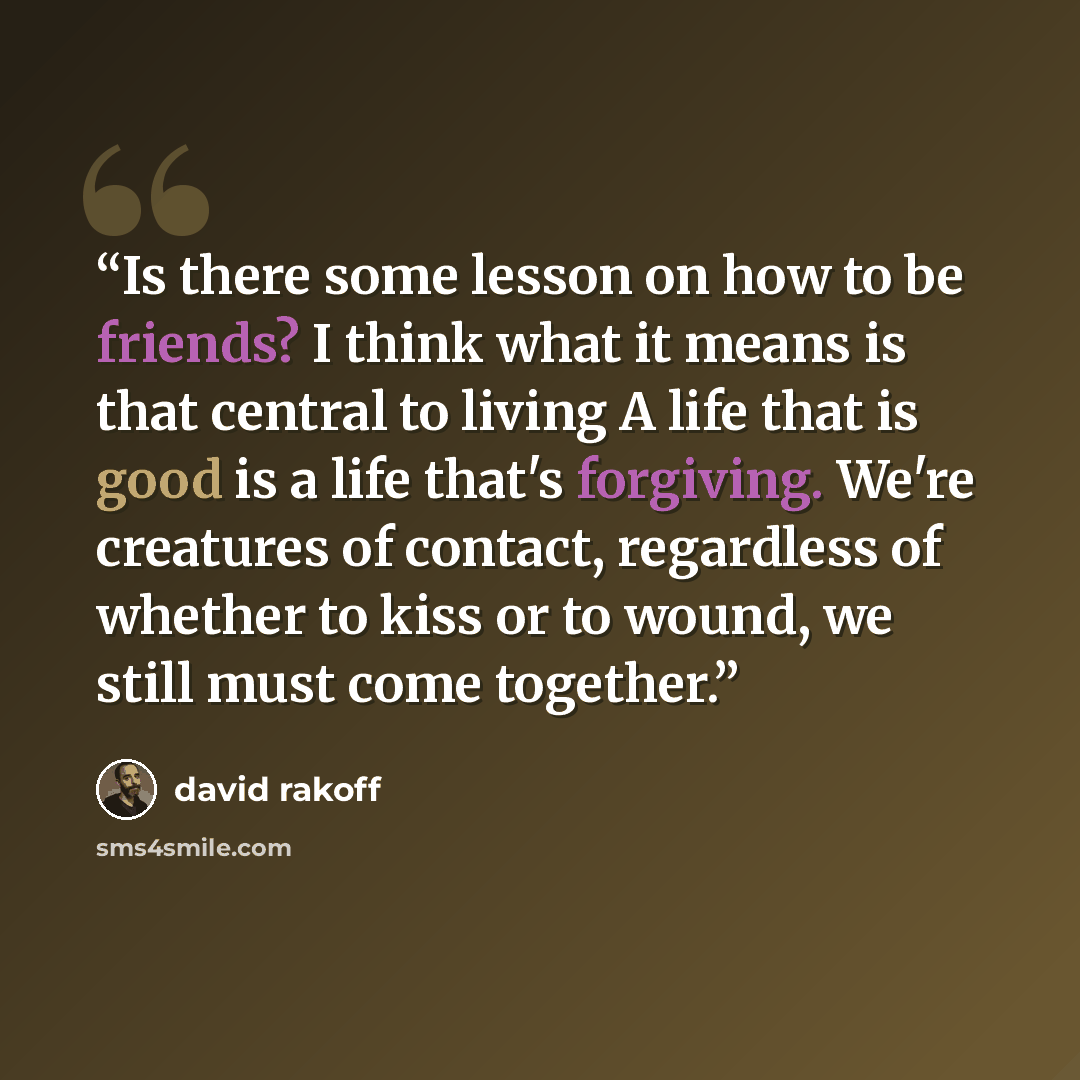 “Is there some lesson on how to be friends? I think what it means is that central to living A life that is good is a life that's forgiving. We're creatures of contact, regardless of whether to kiss or to wound, we still must come together.” quote by David Rakoff