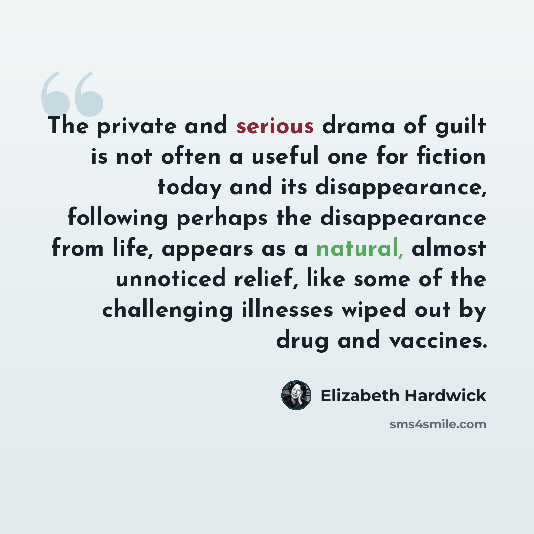 “The private and serious drama of guilt is not often a useful one for fiction today and its disappearance, following perhaps the disappearance from life, appears as a natural, almost unnoticed relief, like some of the challenging illnesses wiped out by drug and vaccines.” quote by Elizabeth Hardwick