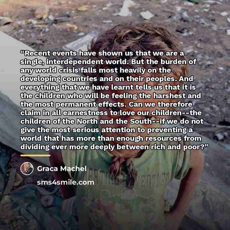 “Recent events have shown us that we are a single, interdependent world. But the burden of any world crisis falls most heavily on the developing countries and on their peoples. And everything that we have learnt tells us that it is the children who will be feeling the harshest and the most…” quote by Graca Machel