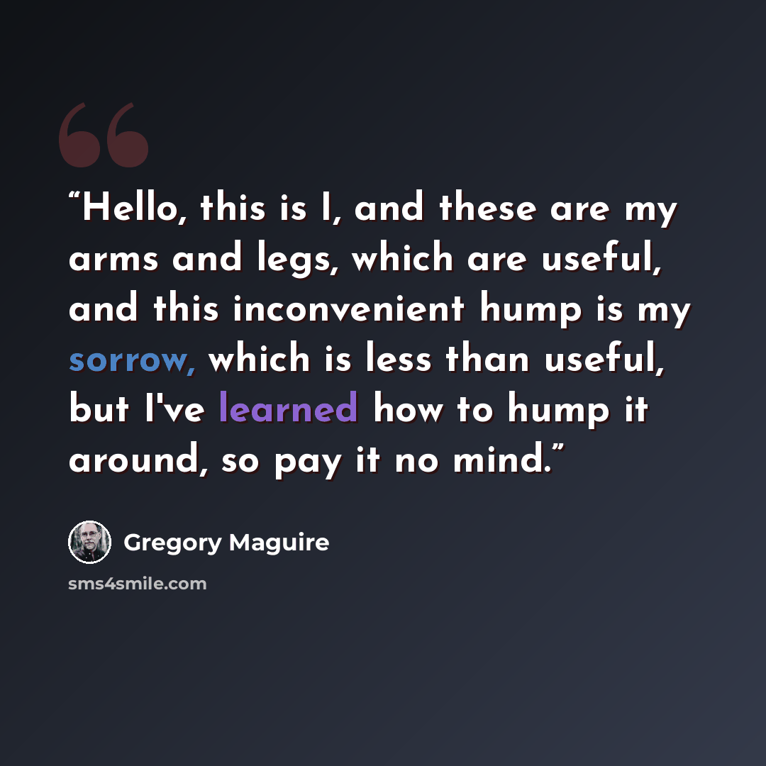“Hello, this is I, and these are my arms and legs, which are useful, and this inconvenient hump is my sorrow, which is less than useful, but I've learned how to hump it around, so pay it no mind.” quote by Gregory Maguire