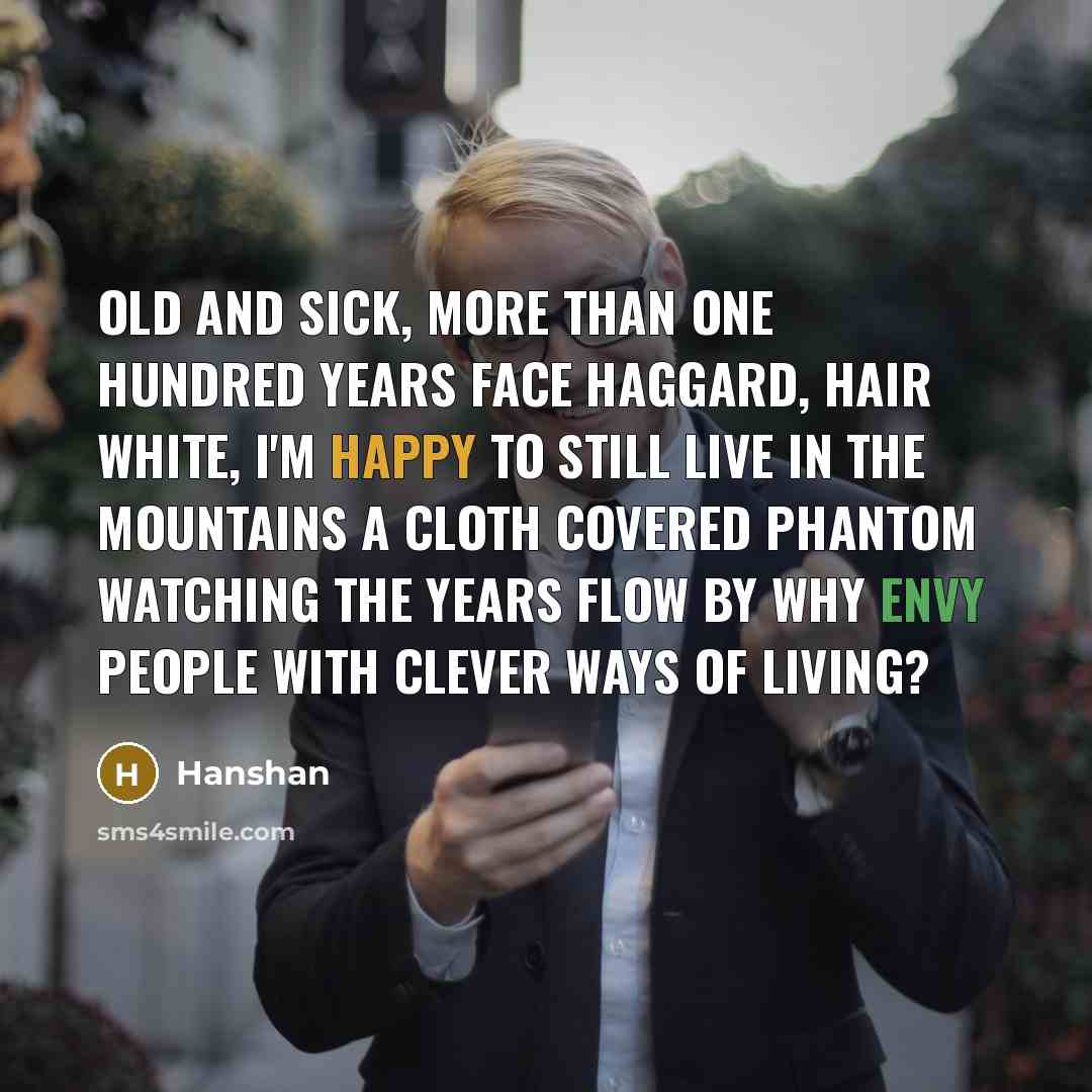 “Old and sick, more than one hundred years Face haggard, hair white, I'm happy to still live in the mountains A cloth covered phantom watching the years flow by Why envy people with clever ways of living?” quote by Hanshan