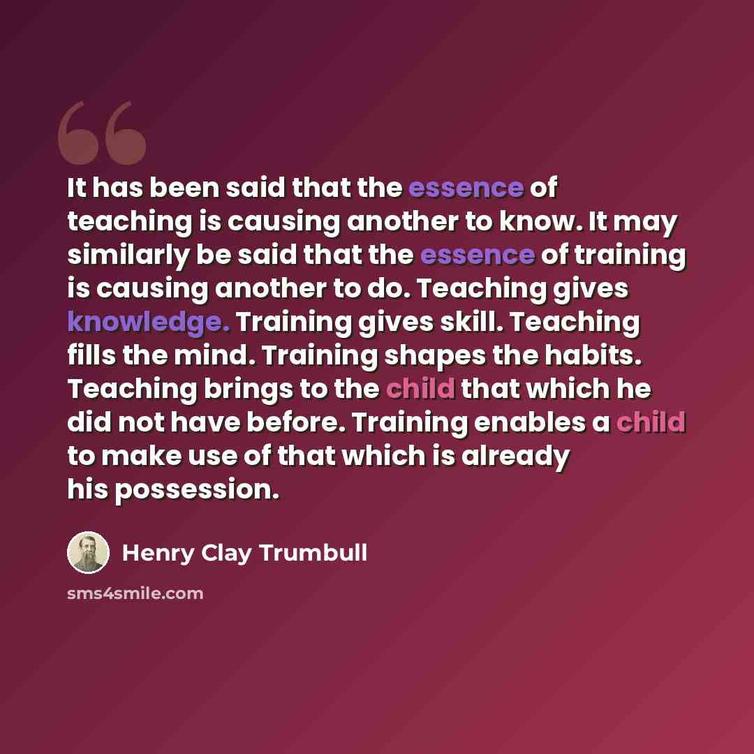“It has been said that the essence of teaching is causing another to know. It may similarly be said that the essence of training is causing another to do. Teaching gives knowledge. Training gives skill. Teaching fills the mind. Training shapes the habits. Teaching brings to the child that which he…” quote by Henry Clay Trumbull