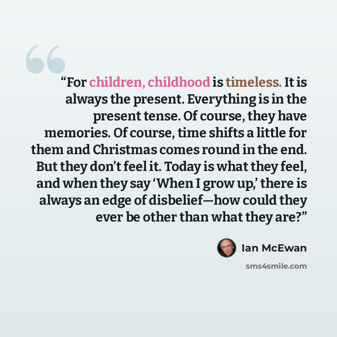 “For children, childhood is timeless. It is always the present. Everything is in the present tense. Of course, they have memories. Of course, time shifts a little for them and Christmas comes round in the end. But they don’t feel it. Today is what they feel, and when they say ‘When I grow up,’…” quote by Ian McEwan