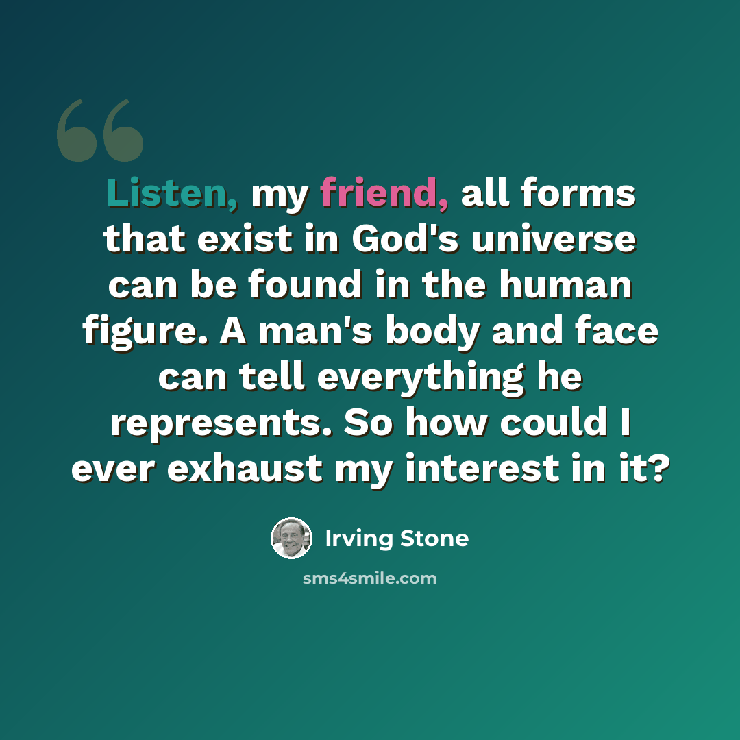 “Listen, my friend, all forms that exist in God's universe can be found in the human figure. A man's body and face can tell everything he represents. So how could I ever exhaust my interest in it?” quote by Irving Stone