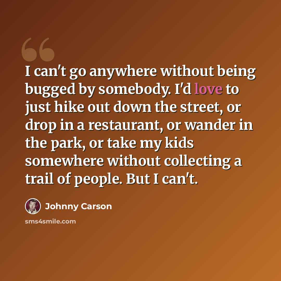 “I can't go anywhere without being bugged by somebody. I'd love to just hike out down the street, or drop in a restaurant, or wander in the park, or take my kids somewhere without collecting a trail of people. But I can't.” quote by Johnny Carson