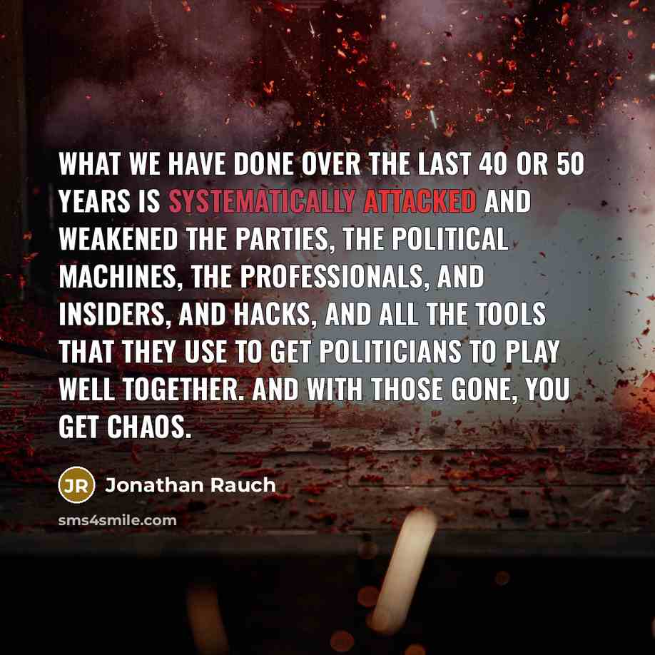 “What we have done over the last 40 or 50 years is systematically attacked and weakened the parties, the political machines, the professionals, and insiders, and hacks, and all the tools that they use to get politicians to play well together. And with those gone, you get chaos.” quote by Jonathan Rauch