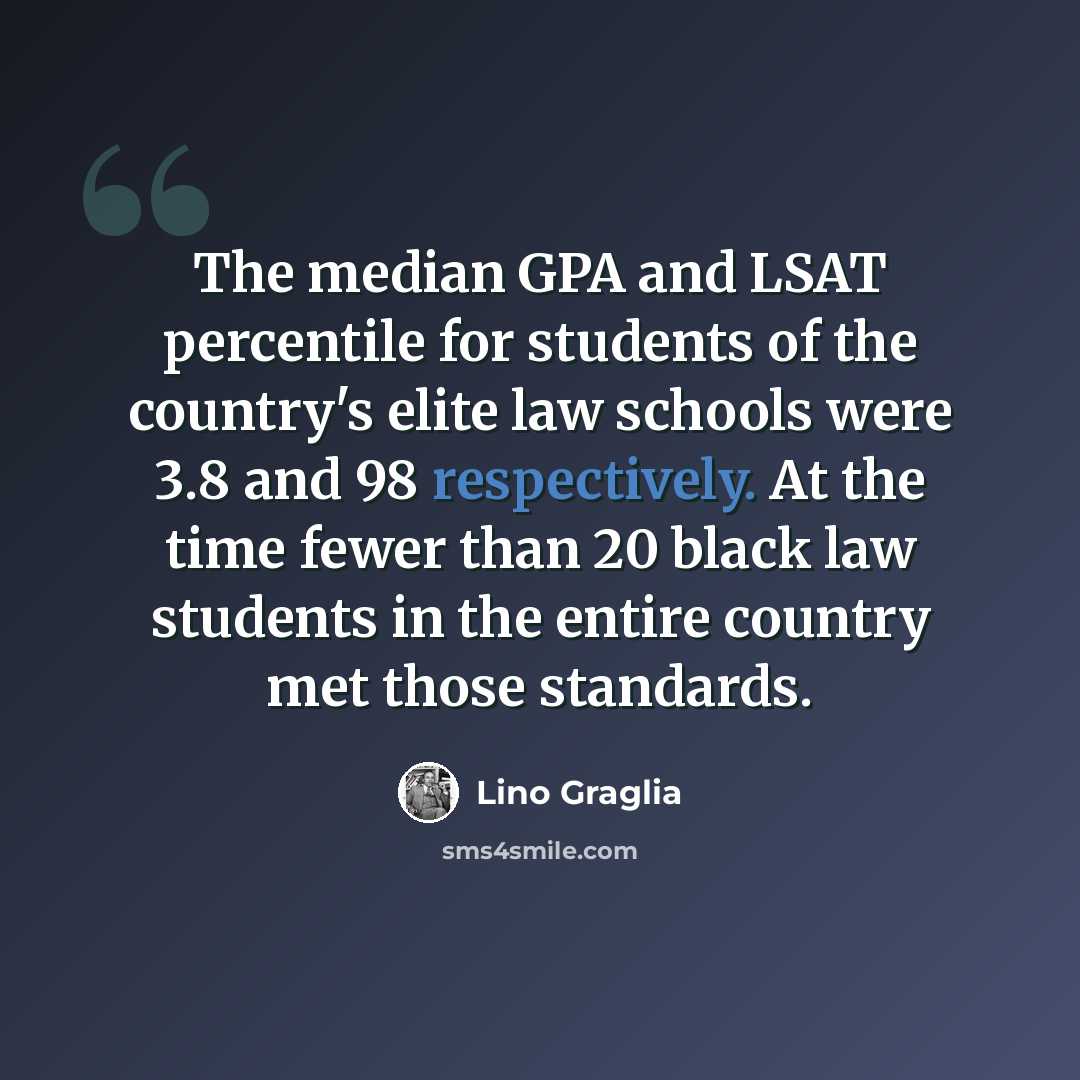 “The median GPA and LSAT percentile for students of the country's elite law schools were 3.8 and 98 respectively. At the time fewer than 20 black law students in the entire country met those standards.” quote by Lino Graglia