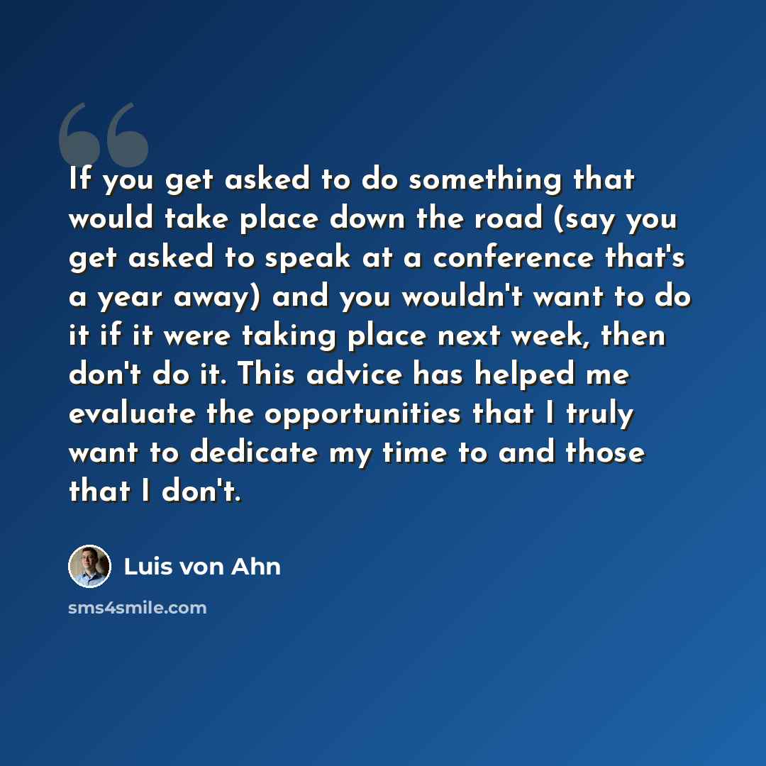 “If you get asked to do something that would take place down the road (say you get asked to speak at a conference that's a year away) and you wouldn't want to do it if it were taking place next week, then don't do it. This advice has helped me evaluate the opportunities that I truly want to…” quote by Luis von Ahn